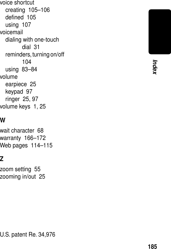 185Indexvoice shortcutcreating  105–106deﬁned  105using  107voicemaildialing with one-touch dial  31reminders, turning on/off  104using  83–84volumeearpiece  25keypad  97ringer  25, 97volume keys  1, 25Wwait character  68warranty  166–172Web pages  114–115Zzoom setting  55zooming in/out  25 U.S. patent Re. 34,976 