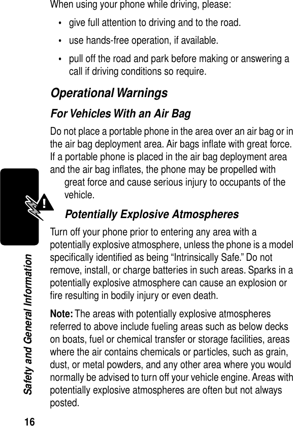 16Safety and General InformationWhen using your phone while driving, please:•give full attention to driving and to the road.•use hands-free operation, if available.•pull off the road and park before making or answering a call if driving conditions so require.Operational WarningsFor Vehicles With an Air BagDo not place a portable phone in the area over an air bag or in the air bag deployment area. Air bags inﬂate with great force. If a portable phone is placed in the air bag deployment area and the air bag inﬂates, the phone may be propelled with great force and cause serious injury to occupants of the vehicle.Potentially Explosive AtmospheresTurn off your phone prior to entering any area with a potentially explosive atmosphere, unless the phone is a model speciﬁcally identiﬁed as being “Intrinsically Safe.” Do not remove, install, or charge batteries in such areas. Sparks in a potentially explosive atmosphere can cause an explosion or ﬁre resulting in bodily injury or even death.Note: The areas with potentially explosive atmospheres referred to above include fueling areas such as below decks on boats, fuel or chemical transfer or storage facilities, areas where the air contains chemicals or particles, such as grain, dust, or metal powders, and any other area where you would normally be advised to turn off your vehicle engine. Areas with potentially explosive atmospheres are often but not always posted.