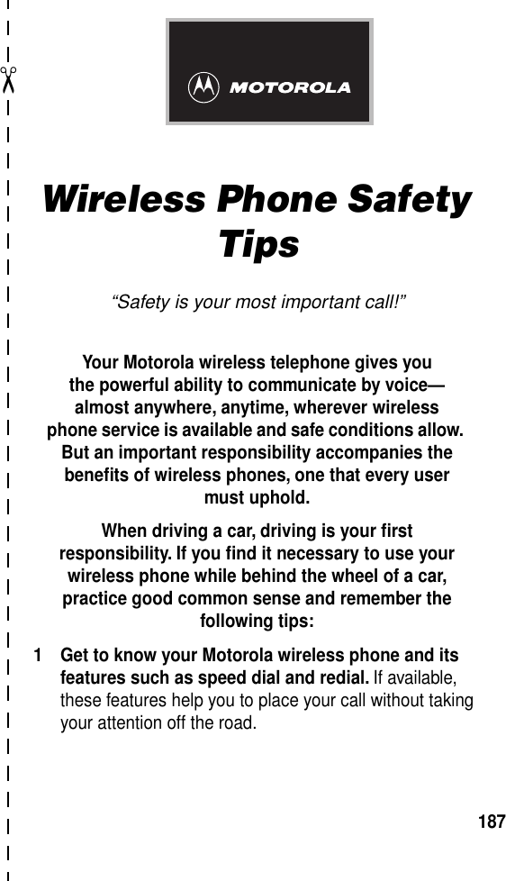 ✂187Wireless Phone Safety Tips“Safety is your most important call!”Your Motorola wireless telephone gives youthe powerful ability to communicate by voice—almost anywhere, anytime, wherever wirelessphone service is available and safe conditions allow. But an important responsibility accompanies the beneﬁts of wireless phones, one that every user must uphold. When driving a car, driving is your ﬁrstresponsibility. If you ﬁnd it necessary to use your wireless phone while behind the wheel of a car, practice good common sense and remember the following tips:1 Get to know your Motorola wireless phone and its features such as speed dial and redial. If available, these features help you to place your call without taking your attention off the road.