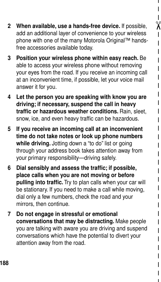 ✂1882 When available, use a hands-free device. If possible, add an additional layer of convenience to your wireless phone with one of the many Motorola Original™ hands-free accessories available today.3 Position your wireless phone within easy reach. Be able to access your wireless phone without removing your eyes from the road. If you receive an incoming call at an inconvenient time, if possible, let your voice mail answer it for you.4 Let the person you are speaking with know you are driving; if necessary, suspend the call in heavy trafﬁc or hazardous weather conditions. Rain, sleet, snow, ice, and even heavy trafﬁc can be hazardous.5 If you receive an incoming call at an inconvenient time do not take notes or look up phone numbers while driving. Jotting down a “to do” list or going through your address book takes attention away from your primary responsibility—driving safely.6 Dial sensibly and assess the trafﬁc; if possible, place calls when you are not moving or before pulling into trafﬁc. Try to plan calls when your car will be stationary. If you need to make a call while moving, dial only a few numbers, check the road and your mirrors, then continue.7 Do not engage in stressful or emotional conversations that may be distracting. Make people you are talking with aware you are driving and suspend conversations which have the potential to divert your attention away from the road.