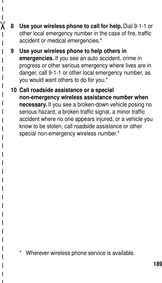 ✂1898 Use your wireless phone to call for help. Dial 9-1-1 or other local emergency number in the case of ﬁre, trafﬁc accident or medical emergencies.*9 Use your wireless phone to help others in emergencies. If you see an auto accident, crime in progress or other serious emergency where lives are in danger, call 9-1-1 or other local emergency number, as you would want others to do for you.*10 Call roadside assistance or a special non-emergency wireless assistance number when necessary. If you see a broken-down vehicle posing no serious hazard, a broken trafﬁc signal, a minor trafﬁc accident where no one appears injured, or a vehicle you know to be stolen, call roadside assistance or other special non-emergency wireless number.** Wherever wireless phone service is available.