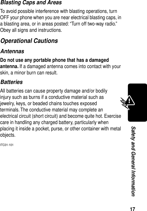 17Safety and General InformationBlasting Caps and AreasTo avoid possible interference with blasting operations, turn OFF your phone when you are near electrical blasting caps, in a blasting area, or in areas posted: “Turn off two-way radio.” Obey all signs and instructions.Operational CautionsAntennasDo not use any portable phone that has a damaged antenna. If a damaged antenna comes into contact with your skin, a minor burn can result.BatteriesAll batteries can cause property damage and/or bodily injury such as burns if a conductive material such as jewelry, keys, or beaded chains touches exposed terminals. The conductive material may complete an electrical circuit (short circuit) and become quite hot. Exercise care in handling any charged battery, particularly when placing it inside a pocket, purse, or other container with metal objects.ITC01-101