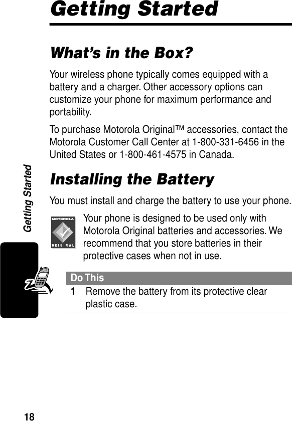 18Getting StartedGetting StartedWhat’s in the Box?Your wireless phone typically comes equipped with a battery and a charger. Other accessory options can customize your phone for maximum performance and portability.To purchase Motorola Original™ accessories, contact the Motorola Customer Call Center at 1-800-331-6456 in the United States or 1-800-461-4575 in Canada.Installing the BatteryYou must install and charge the battery to use your phone.Your phone is designed to be used only with Motorola Original batteries and accessories. We recommend that you store batteries in their protective cases when not in use.Do This1Remove the battery from its protective clear plastic case.