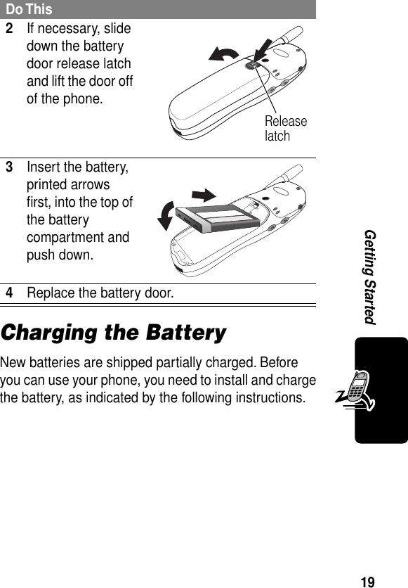 19Getting StartedCharging the BatteryNew batteries are shipped partially charged. Before you can use your phone, you need to install and charge the battery, as indicated by the following instructions. 2If necessary, slide down the battery door release latch and lift the door off of the phone. 3Insert the battery, printed arrows ﬁrst, into the top of the battery compartment and push down. 4Replace the battery door.Do ThisRelease latch