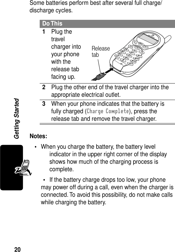 20Getting StartedSome batteries perform best after several full charge/discharge cycles. Notes: •When you charge the battery, the battery level indicator in the upper right corner of the display shows how much of the charging process is complete.•If the battery charge drops too low, your phone may power off during a call, even when the charger is connected. To avoid this possibility, do not make calls while charging the battery.Do This1Plug the travel charger into your phone with the release tab facing up. 2Plug the other end of the travel charger into the appropriate electrical outlet.3When your phone indicates that the battery is fully charged (Charge Complete), press the release tab and remove the travel charger.Release tab