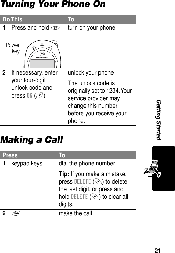 21Getting StartedTurning Your Phone OnMaking a CallDo This To1Press and hold Pturn on your phone2If necessary, enter your four-digit unlock code and press OK (+)unlock your phoneThe unlock code is originally set to 1234. Your service provider may change this number before you receive your phone.Press To1keypad keys dial the phone numberTip: If you make a mistake, press DELETE (-) to delete the last digit, or press and hold DELETE (-) to clear all digits.2N  make the callPowerkey