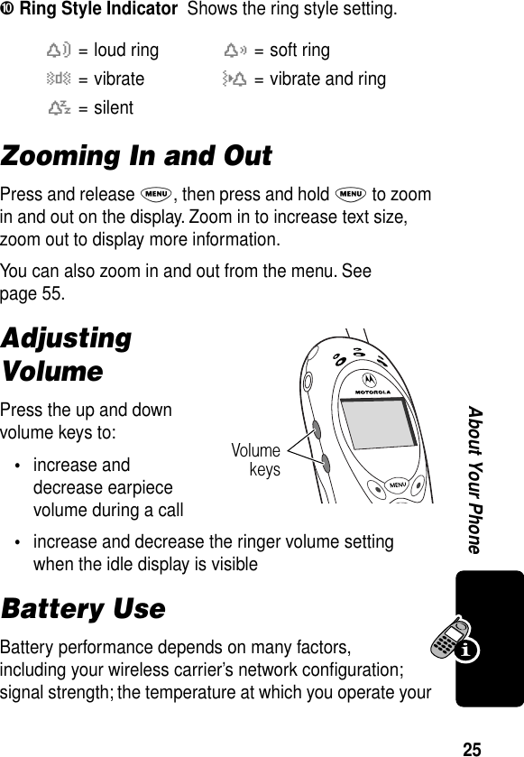 25About Your Phone➓ Ring Style Indicator  Shows the ring style setting.Zooming In and OutPress and release M, then press and hold M to zoom in and out on the display. Zoom in to increase text size, zoom out to display more information.You can also zoom in and out from the menu. See page 55.Adjusting VolumePress the up and down volume keys to:•increase and decrease earpiece volume during a call•increase and decrease the ringer volume setting when the idle display is visibleBattery UseBattery performance depends on many factors, including your wireless carrier’s network conﬁguration; signal strength; the temperature at which you operate your w= loud ringx= soft ringy= vibrateu= vibrate and ringt= silentVolumekeys