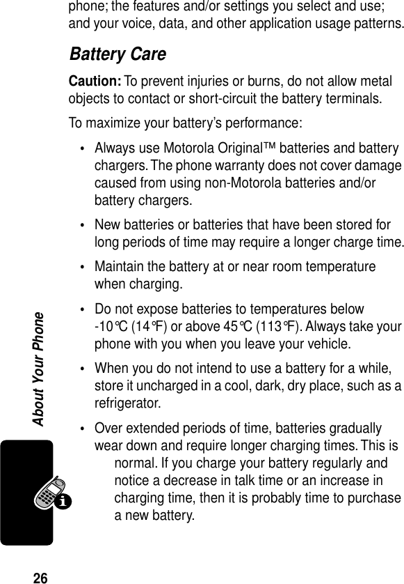 26About Your Phonephone; the features and/or settings you select and use; and your voice, data, and other application usage patterns.Battery CareCaution: To prevent injuries or burns, do not allow metal objects to contact or short-circuit the battery terminals.To maximize your battery’s performance:•Always use Motorola Original™ batteries and battery chargers. The phone warranty does not cover damage caused from using non-Motorola batteries and/or battery chargers.•New batteries or batteries that have been stored for long periods of time may require a longer charge time.•Maintain the battery at or near room temperature when charging.•Do not expose batteries to temperatures below -10°C (14°F) or above 45°C (113°F). Always take your phone with you when you leave your vehicle.•When you do not intend to use a battery for a while, store it uncharged in a cool, dark, dry place, such as a refrigerator.•Over extended periods of time, batteries gradually wear down and require longer charging times. This is normal. If you charge your battery regularly and notice a decrease in talk time or an increase in charging time, then it is probably time to purchase a new battery.