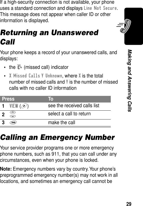 29Making and Answering CallsIf a high-security connection is not available, your phone uses a standard connection and displays Line Not Secure. This message does not appear when caller ID or other information is displayed.Returning an Unanswered CallYour phone keeps a record of your unanswered calls, and displays:•the T (missed call) indicator•X Missed Calls Y Unknown, where X is the total number of missed calls and Y is the number of missed calls with no caller ID informationCalling an Emergency NumberYour service provider programs one or more emergency phone numbers, such as 911, that you can call under any circumstances, even when your phone is locked.Note: Emergency numbers vary by country. Your phone’s preprogrammed emergency number(s) may not work in all locations, and sometimes an emergency call cannot be Press To1VIEW (+)see the received calls list2S select a call to return3N  make the call