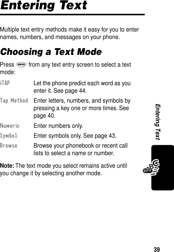 39Entering TextEntering TextMultiple text entry methods make it easy for you to enter names, numbers, and messages on your phone.Choosing a Text ModePress M from any text entry screen to select a text mode:Note: The text mode you select remains active until you change it by selecting another mode.iTAP  Let the phone predict each word as you enter it. See page 44.Tap Method  Enter letters, numbers, and symbols by pressing a key one or more times. See page 40.Numeric  Enter numbers only.Symbol  Enter symbols only. See page 43.Browse  Browse your phonebook or recent call lists to select a name or number.