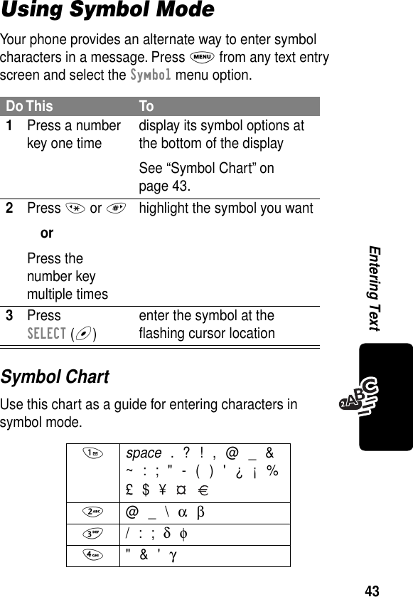 43Entering TextUsing Symbol ModeYour phone provides an alternate way to enter symbol characters in a message. Press M from any text entry screen and select the Symbol menu option.Symbol ChartUse this chart as a guide for entering characters in symbol mode.Do This To1Press a number key one time display its symbol options at the bottom of the displaySee “Symbol Chart” on page 43.2Press * or #orPress the number key multiple timeshighlight the symbol you want3Press SELECT (+)enter the symbol at the ﬂashing cursor location1 space . ? ! , @ _ &amp;~ : ; &quot; - ( ) &apos; ¿ ¡ %£ $ ¥   2 @ _ \ α β3 / : ; δ φ4 &quot; &amp; &apos; γ