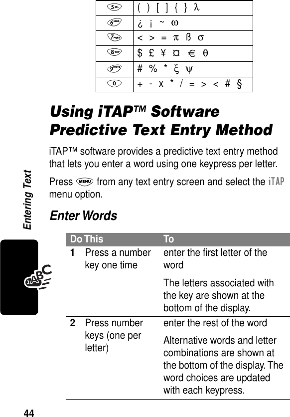 44Entering TextUsing iTAP™ Software Predictive Text Entry MethodiTAP™ software provides a predictive text entry method that lets you enter a word using one keypress per letter.Press M from any text entry screen and select the iTAP menu option.Enter Words5  ( ) [ ] { } λ6 ¿ ¡ ~ ω7 &lt; &gt; = π ß σ8 $ £ ¥     θ9 # % * ξ ψ0  + - x * / = &gt; &lt; # §Do This To1Press a number key one time enter the ﬁrst letter of the wordThe letters associated with the key are shown at the bottom of the display.2Press number keys (one per letter)enter the rest of the wordAlternative words and letter combinations are shown at the bottom of the display. The word choices are updated with each keypress.