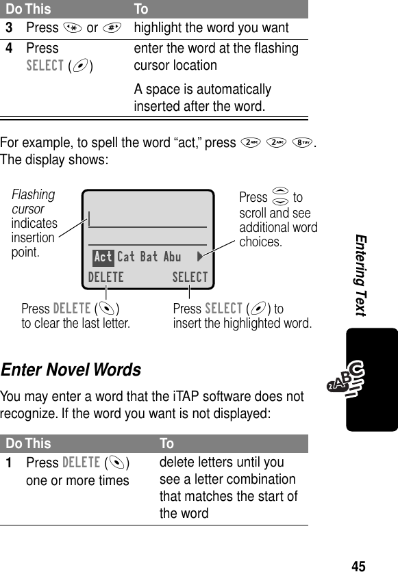 45Entering TextFor example, to spell the word “act,” press 2 2 8. The display shows:Enter Novel WordsYou may enter a word that the iTAP software does not recognize. If the word you want is not displayed:3Press * or #highlight the word you want4Press SELECT (+)enter the word at the ﬂashing cursor locationA space is automatically inserted after the word.Do This To1Press DELETE (-) one or more timesdelete letters until you see a letter combination that matches the start of the wordDo This ToAct Cat Bat Abu }DELETE SELECTPress SELECT (+) toinsert the highlighted word.Press DELETE (-)to clear the last letter.Flashing cursorindicatesinsertionpoint.Press S toscroll and seeadditional wordchoices.