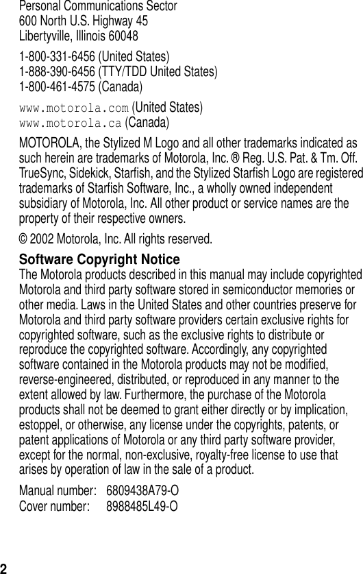  2 Personal Communications Sector600 North U.S. Highway 45Libertyville, Illinois 600481-800-331-6456 (United States)1-888-390-6456 (TTY/TDD United States)1-800-461-4575 (Canada) www.motorola.com  (United States) www.motorola.ca  (Canada)MOTOROLA, the Stylized M Logo and all other trademarks indicated as such herein are trademarks of Motorola, Inc. ® Reg. U.S. Pat. &amp; Tm. Off. TrueSync, Sidekick, Starﬁsh, and the Stylized Starﬁsh Logo are registered trademarks of Starﬁsh Software, Inc., a wholly owned independent subsidiary of Motorola, Inc. All other product or service names are the property of their respective owners.© 2002 Motorola, Inc. All rights reserved. Software Copyright Notice The Motorola products described in this manual may include copyrighted Motorola and third party software stored in semiconductor memories or other media. Laws in the United States and other countries preserve for Motorola and third party software providers certain exclusive rights for copyrighted software, such as the exclusive rights to distribute or reproduce the copyrighted software. Accordingly, any copyrighted software contained in the Motorola products may not be modiﬁed, reverse-engineered, distributed, or reproduced in any manner to the extent allowed by law. Furthermore, the purchase of the Motorola products shall not be deemed to grant either directly or by implication, estoppel, or otherwise, any license under the copyrights, patents, or patent applications of Motorola or any third party software provider, except for the normal, non-exclusive, royalty-free license to use that arises by operation of law in the sale of a product.Manual number: 6809438A79-O Cover number: 8988485L49-O