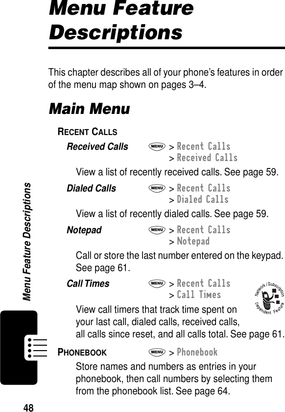 48Menu Feature DescriptionsMenu Feature DescriptionsThis chapter describes all of your phone’s features in order of the menu map shown on pages 3–4.Main MenuRECENT CALLS  Received Calls  M&gt; Recent Calls&gt; Received CallsView a list of recently received calls. See page 59.Dialed Calls  M&gt; Recent Calls&gt; Dialed CallsView a list of recently dialed calls. See page 59.Notepad  M&gt; Recent Calls&gt; NotepadCall or store the last number entered on the keypad. See page 61.Call Times  M&gt; Recent Calls&gt; Call TimesView call timers that track time spent on your last call, dialed calls, received calls, all calls since reset, and all calls total. See page 61.PHONEBOOK  M&gt; PhonebookStore names and numbers as entries in your phonebook, then call numbers by selecting them from the phonebook list. See page 64.