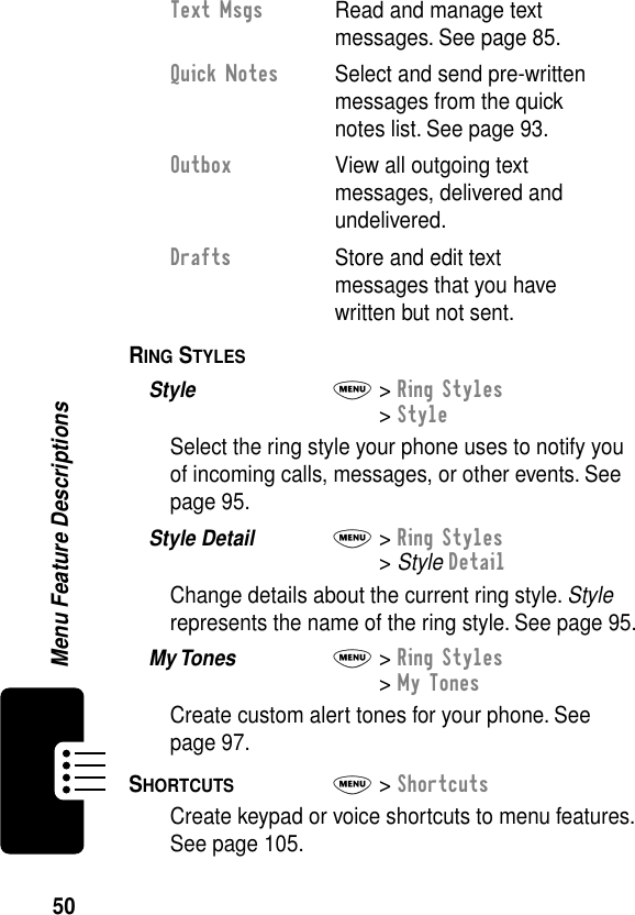 50Menu Feature DescriptionsRING STYLES  Style  M&gt; Ring Styles&gt; StyleSelect the ring style your phone uses to notify you of incoming calls, messages, or other events. See page 95.Style Detail  M&gt; Ring Styles&gt; Style DetailChange details about the current ring style. Style represents the name of the ring style. See page 95.My Tones  M&gt; Ring Styles&gt; My TonesCreate custom alert tones for your phone. See page 97.SHORTCUTS  M&gt; ShortcutsCreate keypad or voice shortcuts to menu features. See page 105.Text Msgs  Read and manage text messages. See page 85.Quick Notes  Select and send pre-written messages from the quick notes list. See page 93.Outbox  View all outgoing text messages, delivered and undelivered.Drafts  Store and edit text messages that you have written but not sent.