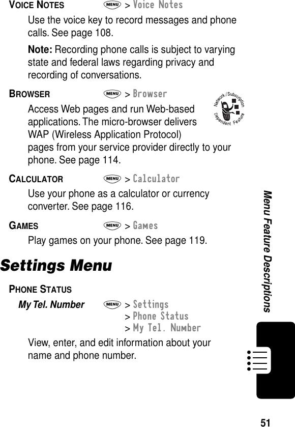 51Menu Feature DescriptionsVOICE NOTES  M&gt; Voice NotesUse the voice key to record messages and phone calls. See page 108.Note: Recording phone calls is subject to varying state and federal laws regarding privacy and recording of conversations.BROWSER  M&gt; BrowserAccess Web pages and run Web-based applications. The micro-browser delivers WAP (Wireless Application Protocol) pages from your service provider directly to your phone. See page 114.CALCULATOR  M&gt; CalculatorUse your phone as a calculator or currency converter. See page 116.GAMES  M&gt; GamesPlay games on your phone. See page 119.Settings MenuPHONE STATUS  My Tel. Number  M&gt; Settings&gt; Phone Status&gt; My Tel. NumberView, enter, and edit information about your name and phone number.