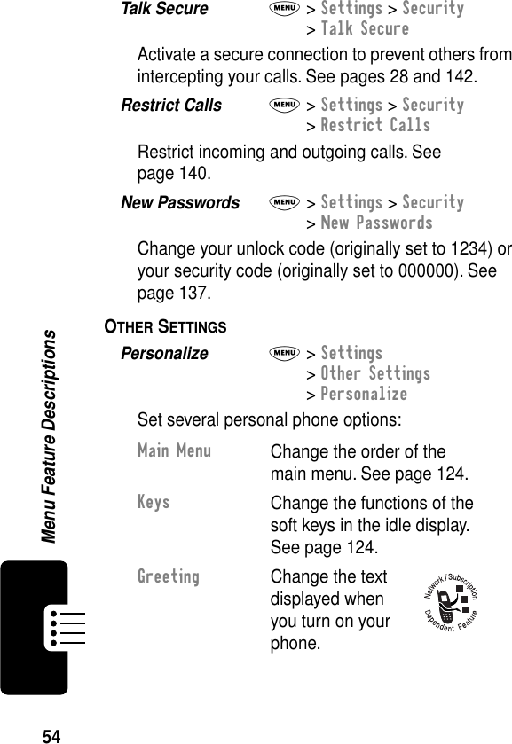 54Menu Feature DescriptionsTalk Secure  M&gt; Settings &gt; Security&gt; Talk SecureActivate a secure connection to prevent others from intercepting your calls. See pages 28 and 142.Restrict Calls  M&gt; Settings &gt; Security&gt; Restrict CallsRestrict incoming and outgoing calls. See page 140.New Passwords  M&gt; Settings &gt; Security&gt; New PasswordsChange your unlock code (originally set to 1234) or your security code (originally set to 000000). See page 137.OTHER SETTINGS  Personalize  M&gt; Settings&gt; Other Settings&gt; PersonalizeSet several personal phone options:Main MenuChange the order of the main menu. See page 124.KeysChange the functions of the soft keys in the idle display. See page 124.GreetingChange the text displayed when you turn on your phone.