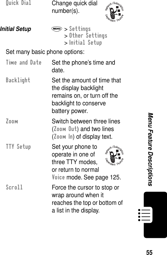 55Menu Feature DescriptionsInitial Setup  M&gt; Settings&gt; Other Settings&gt; Initial SetupSet many basic phone options:Quick DialChange quick dial number(s).Time and Date  Set the phone’s time and date.Backlight  Set the amount of time that the display backlight remains on, or turn off the backlight to conserve battery power.Zoom  Switch between three lines (Zoom Out) and two lines (Zoom In) of display text.TTY Setup  Set your phone to operate in one of three TTY modes, or return to normal Voice mode. See page 125.Scroll  Force the cursor to stop or wrap around when it reaches the top or bottom of a list in the display.