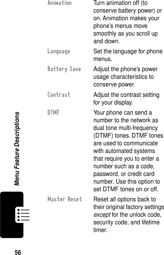 56Menu Feature DescriptionsAnimation  Turn animation off (to conserve battery power) or on. Animation makes your phone’s menus move smoothly as you scroll up and down.Language  Set the language for phone menus.Battery Save  Adjust the phone’s power usage characteristics to conserve power.Contrast  Adjust the contrast setting for your display.DTMF  Your phone can send a number to the network as dual tone multi-frequency (DTMF) tones. DTMF tones are used to communicate with automated systems that require you to enter a number such as a code, password, or credit card number. Use this option to set DTMF tones on or off.Master Reset  Reset all options back to their original factory settings except for the unlock code, security code, and lifetime timer.