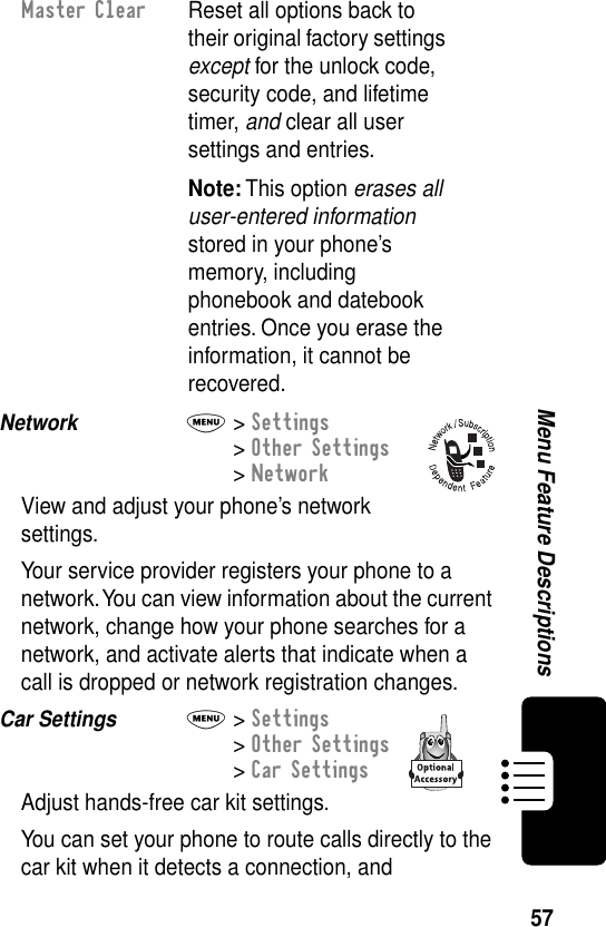 57Menu Feature DescriptionsNetwork  M&gt; Settings&gt; Other Settings&gt; NetworkView and adjust your phone’s network settings.Your service provider registers your phone to a network. You can view information about the current network, change how your phone searches for a network, and activate alerts that indicate when a call is dropped or network registration changes.Car Settings  M&gt; Settings&gt; Other Settings&gt; Car SettingsAdjust hands-free car kit settings.You can set your phone to route calls directly to the car kit when it detects a connection, and Master Clear  Reset all options back to their original factory settings except for the unlock code, security code, and lifetime timer, and clear all user settings and entries.Note: This option erases all user-entered information stored in your phone’s memory, including phonebook and datebook entries. Once you erase the information, it cannot be recovered.