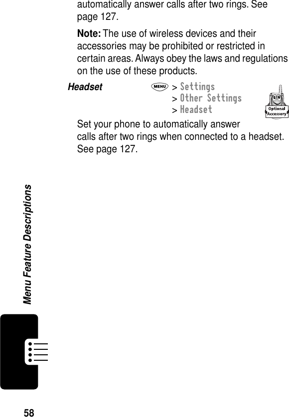 58Menu Feature Descriptionsautomatically answer calls after two rings. See page 127.Note: The use of wireless devices and their accessories may be prohibited or restricted in certain areas. Always obey the laws and regulations on the use of these products.Headset  M&gt; Settings&gt; Other Settings&gt; HeadsetSet your phone to automatically answer calls after two rings when connected to a headset. See page 127.