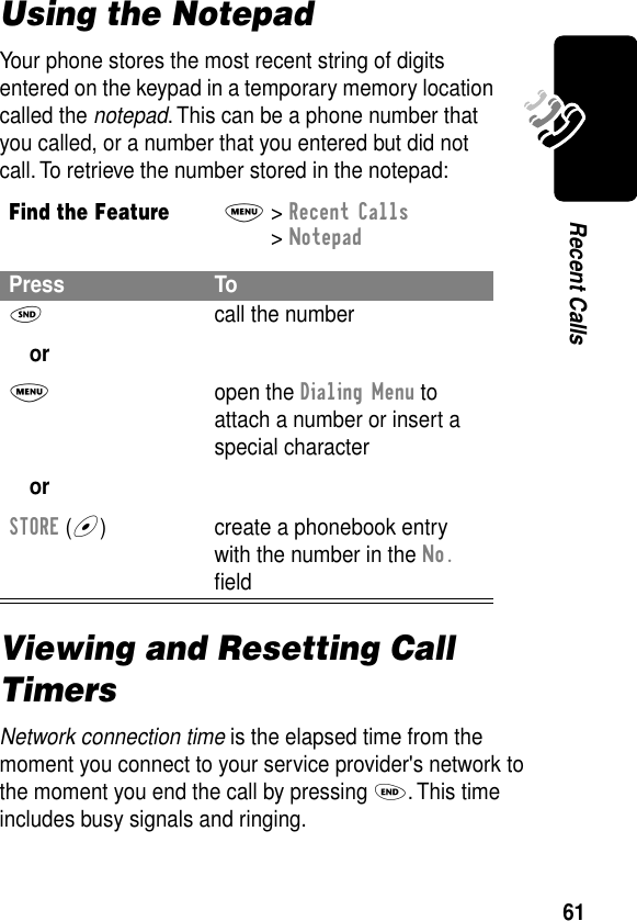 61Recent CallsUsing the NotepadYour phone stores the most recent string of digits entered on the keypad in a temporary memory location called the notepad. This can be a phone number that you called, or a number that you entered but did not call. To retrieve the number stored in the notepad:Viewing and Resetting Call TimersNetwork connection time is the elapsed time from the moment you connect to your service provider&apos;s network to the moment you end the call by pressing O. This time includes busy signals and ringing.Find the FeatureM&gt; Recent Calls &gt; NotepadPress ToN orM orSTORE (+)call the numberopen the Dialing Menu to attach a number or insert a special charactercreate a phonebook entry with the number in the No. ﬁeld