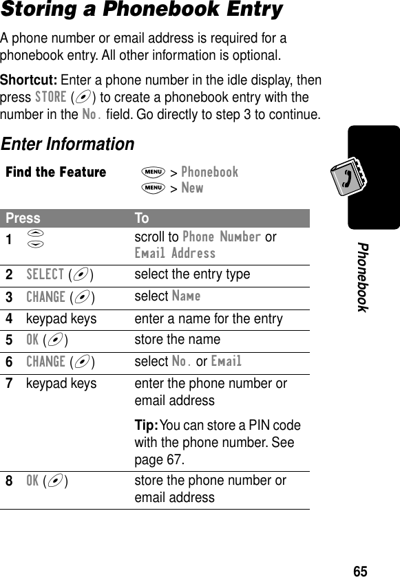 65PhonebookStoring a Phonebook EntryA phone number or email address is required for a phonebook entry. All other information is optional.Shortcut: Enter a phone number in the idle display, then press STORE (+) to create a phonebook entry with the number in the No. ﬁeld. Go directly to step 3 to continue.Enter InformationFind the FeatureM&gt; PhonebookM&gt; NewPress To1S scroll to Phone Number or Email Address2SELECT (+)select the entry type3CHANGE (+)select Name4keypad keys enter a name for the entry5OK (+)store the name6CHANGE (+)select No. or Email7keypad keys enter the phone number or email addressTip: You can store a PIN code with the phone number. See page 67.8OK (+)store the phone number or email address