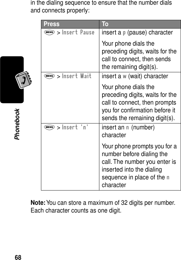 68Phonebookin the dialing sequence to ensure that the number dials and connects properly:Note: You can store a maximum of 32 digits per number. Each character counts as one digit.Press ToM &gt; Insert Pauseinsert a p (pause) characterYour phone dials the preceding digits, waits for the call to connect, then sends the remaining digit(s).M &gt; Insert Waitinsert a w (wait) characterYour phone dials the preceding digits, waits for the call to connect, then prompts you for conﬁrmation before it sends the remaining digit(s).M &gt; Insert &apos;n&apos;insert an n (number) characterYour phone prompts you for a number before dialing the call. The number you enter is inserted into the dialing sequence in place of the n character