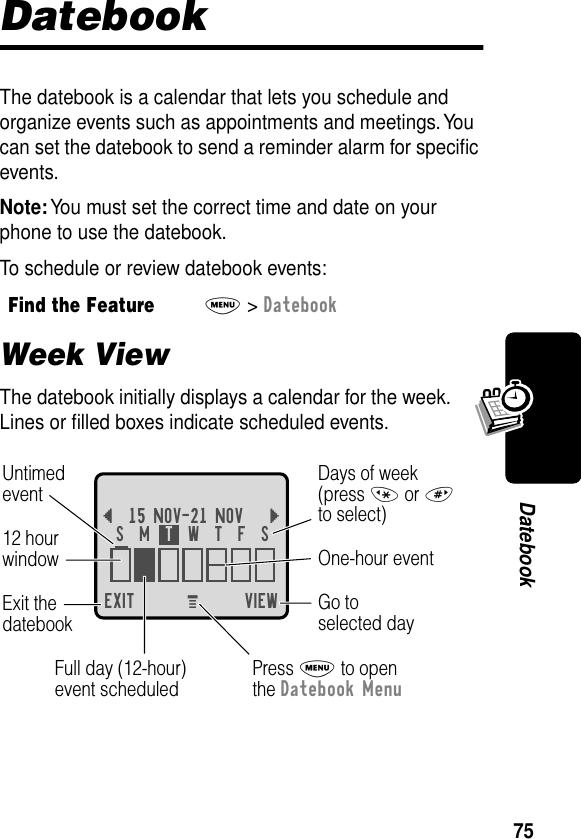 75DatebookDatebookThe datebook is a calendar that lets you schedule and organize events such as appointments and meetings. You can set the datebook to send a reminder alarm for speciﬁc events.Note: You must set the correct time and date on your phone to use the datebook.To schedule or review datebook events:Week ViewThe datebook initially displays a calendar for the week. Lines or ﬁlled boxes indicate scheduled events.Find the FeatureM&gt; DatebookEXIT VIEW{15 NOV-21 NOV }Go toselected dayExit thedatebook Untimedevent12 hourwindow One-hour eventDays of week(press * or #to select)Full day (12-hour)event scheduledS  M  T  W  T  F  SPress M to openthe Datebook MenuM 