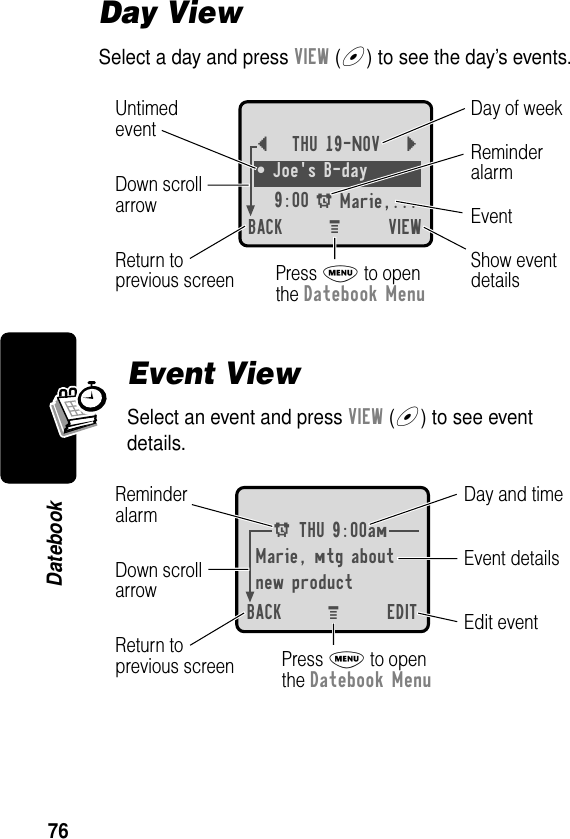 76DatebookDay ViewSelect a day and press VIEW (+) to see the day’s events.Event ViewSelect an event and press VIEW (+) to see event details.{THU 19-NOV }¥ Joe&apos;s B-day9:00 A Marie,... BACK VIEWDay of weekShow eventdetailsReturn toprevious screenUntimedeventEventReminderalarmDown scrollarrowPress M to openthe Datebook MenuM A THU 9:00amMarie, mtg aboutnew productBACK EDITDay and timeEdit eventReturn toprevious screenEvent detailsReminderalarm Down scrollarrowPress M to openthe Datebook MenuM 