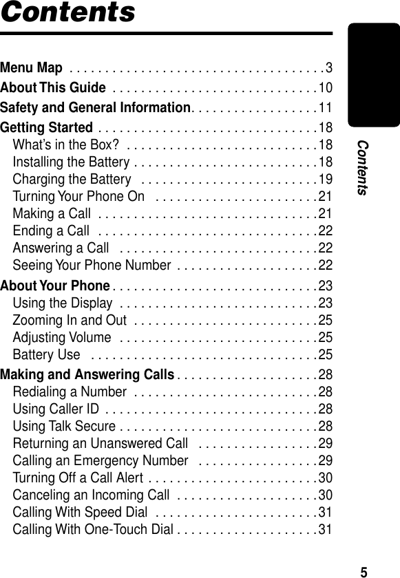  5 Contents Contents Menu Map  . . . . . . . . . . . . . . . . . . . . . . . . . . . . . . . . . . . .3 About This Guide  . . . . . . . . . . . . . . . . . . . . . . . . . . . . .10 Safety and General Information . . . . . . . . . . . . . . . . . .11 Getting Started  . . . . . . . . . . . . . . . . . . . . . . . . . . . . . . .18What’s in the Box?  . . . . . . . . . . . . . . . . . . . . . . . . . . .18Installing the Battery . . . . . . . . . . . . . . . . . . . . . . . . . .18Charging the Battery   . . . . . . . . . . . . . . . . . . . . . . . . .19Turning Your Phone On   . . . . . . . . . . . . . . . . . . . . . . .21Making a Call  . . . . . . . . . . . . . . . . . . . . . . . . . . . . . . .21Ending a Call  . . . . . . . . . . . . . . . . . . . . . . . . . . . . . . .22Answering a Call   . . . . . . . . . . . . . . . . . . . . . . . . . . . .22Seeing Your Phone Number  . . . . . . . . . . . . . . . . . . . .22 About Your Phone . . . . . . . . . . . . . . . . . . . . . . . . . . . . .23Using the Display  . . . . . . . . . . . . . . . . . . . . . . . . . . . .23Zooming In and Out  . . . . . . . . . . . . . . . . . . . . . . . . . .25Adjusting Volume  . . . . . . . . . . . . . . . . . . . . . . . . . . . .25Battery Use   . . . . . . . . . . . . . . . . . . . . . . . . . . . . . . . .25 Making and Answering Calls . . . . . . . . . . . . . . . . . . . .28Redialing a Number  . . . . . . . . . . . . . . . . . . . . . . . . . .28Using Caller ID  . . . . . . . . . . . . . . . . . . . . . . . . . . . . . .28Using Talk Secure . . . . . . . . . . . . . . . . . . . . . . . . . . . .28Returning an Unanswered Call   . . . . . . . . . . . . . . . . .29Calling an Emergency Number   . . . . . . . . . . . . . . . . .29Turning Off a Call Alert . . . . . . . . . . . . . . . . . . . . . . . .30Canceling an Incoming Call  . . . . . . . . . . . . . . . . . . . .30Calling With Speed Dial  . . . . . . . . . . . . . . . . . . . . . . .31Calling With One-Touch Dial . . . . . . . . . . . . . . . . . . . .31