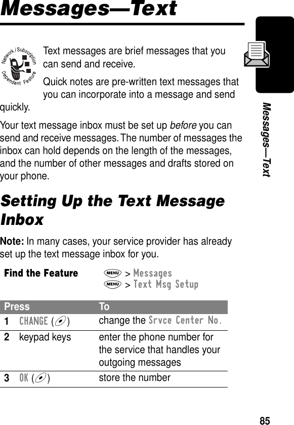 85Messages—TextMessages—TextText messages are brief messages that you can send and receive.Quick notes are pre-written text messages that you can incorporate into a message and send quickly.Your text message inbox must be set up before you can send and receive messages. The number of messages the inbox can hold depends on the length of the messages, and the number of other messages and drafts stored on your phone.Setting Up the Text Message InboxNote: In many cases, your service provider has already set up the text message inbox for you.Find the FeatureM&gt; MessagesM&gt; Text Msg SetupPress To1CHANGE (+)change the Srvce Center No.2keypad keys enter the phone number for the service that handles your outgoing messages3OK (+)store the number