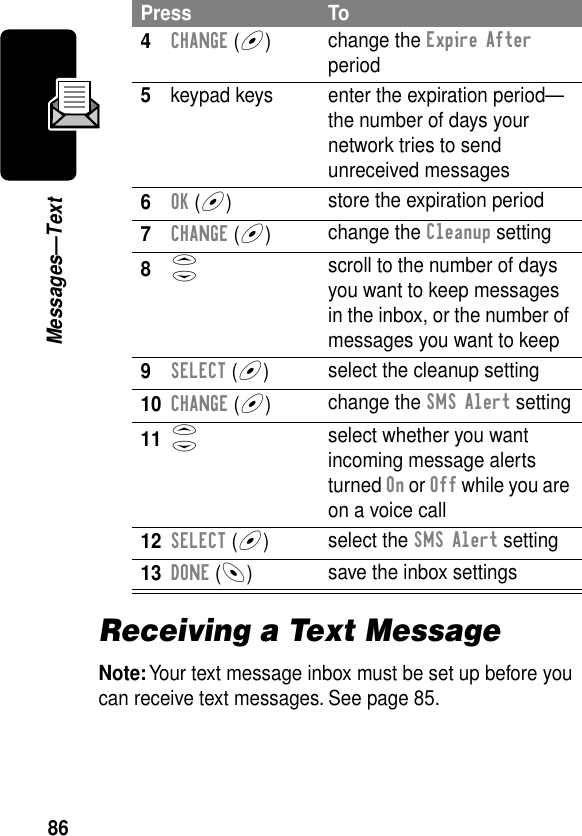 86Messages—TextReceiving a Text MessageNote: Your text message inbox must be set up before you can receive text messages. See page 85.4CHANGE (+)change the Expire After period5keypad keys enter the expiration period—the number of days your network tries to send unreceived messages6OK (+)store the expiration period7CHANGE (+)change the Cleanup setting8S scroll to the number of days you want to keep messages in the inbox, or the number of messages you want to keep9SELECT (+)select the cleanup setting10CHANGE (+)change the SMS Alert setting11S select whether you want incoming message alerts turned On or Off while you are on a voice call12SELECT (+)select the SMS Alert setting13DONE (-)save the inbox settingsPress To