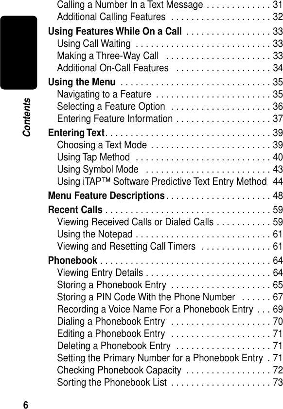  6 Contents Calling a Number In a Text Message . . . . . . . . . . . . . 31Additional Calling Features  . . . . . . . . . . . . . . . . . . . . 32 Using Features While On a Call  . . . . . . . . . . . . . . . . . 33Using Call Waiting  . . . . . . . . . . . . . . . . . . . . . . . . . . . 33Making a Three-Way Call   . . . . . . . . . . . . . . . . . . . . . 33Additional On-Call Features   . . . . . . . . . . . . . . . . . . . 34 Using the Menu  . . . . . . . . . . . . . . . . . . . . . . . . . . . . . . 35Navigating to a Feature  . . . . . . . . . . . . . . . . . . . . . . . 35Selecting a Feature Option  . . . . . . . . . . . . . . . . . . . . 36Entering Feature Information . . . . . . . . . . . . . . . . . . . 37 Entering Text . . . . . . . . . . . . . . . . . . . . . . . . . . . . . . . . . 39Choosing a Text Mode  . . . . . . . . . . . . . . . . . . . . . . . . 39Using Tap Method  . . . . . . . . . . . . . . . . . . . . . . . . . . . 40Using Symbol Mode   . . . . . . . . . . . . . . . . . . . . . . . . . 43Using iTAP™ Software Predictive Text Entry Method  44 Menu Feature Descriptions . . . . . . . . . . . . . . . . . . . . . 48 Recent Calls  . . . . . . . . . . . . . . . . . . . . . . . . . . . . . . . . . 59Viewing Received Calls or Dialed Calls . . . . . . . . . . . 59Using the Notepad . . . . . . . . . . . . . . . . . . . . . . . . . . . 61Viewing and Resetting Call Timers  . . . . . . . . . . . . . . 61 Phonebook  . . . . . . . . . . . . . . . . . . . . . . . . . . . . . . . . . . 64Viewing Entry Details . . . . . . . . . . . . . . . . . . . . . . . . . 64Storing a Phonebook Entry  . . . . . . . . . . . . . . . . . . . . 65Storing a PIN Code With the Phone Number   . . . . . . 67Recording a Voice Name For a Phonebook Entry  . . . 69Dialing a Phonebook Entry  . . . . . . . . . . . . . . . . . . . . 70Editing a Phonebook Entry  . . . . . . . . . . . . . . . . . . . . 71Deleting a Phonebook Entry  . . . . . . . . . . . . . . . . . . . 71Setting the Primary Number for a Phonebook Entry  . 71Checking Phonebook Capacity  . . . . . . . . . . . . . . . . . 72Sorting the Phonebook List  . . . . . . . . . . . . . . . . . . . . 73