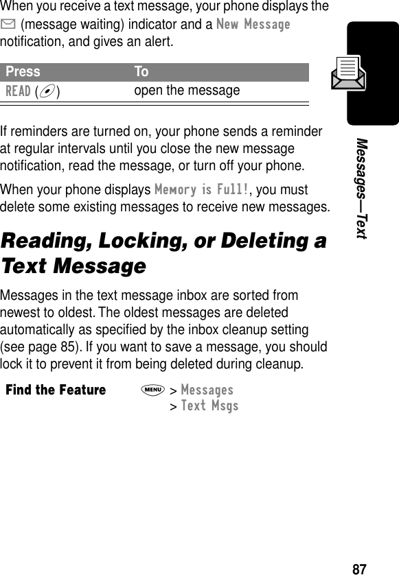 87Messages—TextWhen you receive a text message, your phone displays the X (message waiting) indicator and a New Message notiﬁcation, and gives an alert.If reminders are turned on, your phone sends a reminder at regular intervals until you close the new message notiﬁcation, read the message, or turn off your phone.When your phone displays Memory is Full!, you must delete some existing messages to receive new messages.Reading, Locking, or Deleting a Text MessageMessages in the text message inbox are sorted from newest to oldest. The oldest messages are deleted automatically as speciﬁed by the inbox cleanup setting (see page 85). If you want to save a message, you should lock it to prevent it from being deleted during cleanup.Press ToREAD (+)open the messageFind the FeatureM&gt; Messages &gt; Text Msgs