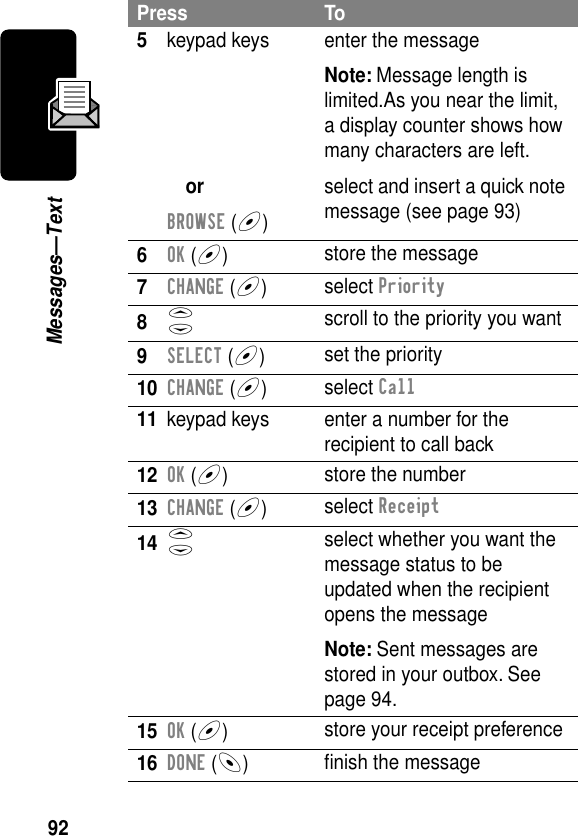 92Messages—Text5keypad keysorBROWSE (+)enter the messageNote: Message length is limited.As you near the limit, a display counter shows how many characters are left.select and insert a quick note message (see page 93)6OK (+)store the message7CHANGE (+)select Priority8S scroll to the priority you want9SELECT (+)set the priority10CHANGE (+)select Call11 keypad keys enter a number for the recipient to call back12OK (+)store the number13CHANGE (+)select Receipt14S select whether you want the message status to be updated when the recipient opens the messageNote: Sent messages are stored in your outbox. See page 94.15OK (+)store your receipt preference16DONE (-)ﬁnish the messagePress To