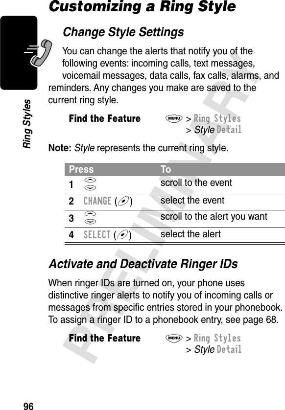 96PRELIMINARYRing StylesCustomizing a Ring StyleChange Style SettingsYou can change the alerts that notify you of the following events: incoming calls, text messages, voicemail messages, data calls, fax calls, alarms, and reminders. Any changes you make are saved to the current ring style.Note: Style represents the current ring style.Activate and Deactivate Ringer IDsWhen ringer IDs are turned on, your phone uses distinctive ringer alerts to notify you of incoming calls or messages from speciﬁc entries stored in your phonebook. To assign a ringer ID to a phonebook entry, see page 68.Find the FeatureM&gt; Ring Styles &gt; Style DetailPress To1S scroll to the event2CHANGE (+)select the event3S scroll to the alert you want4SELECT (+)select the alertFind the FeatureM&gt; Ring Styles &gt; Style Detail