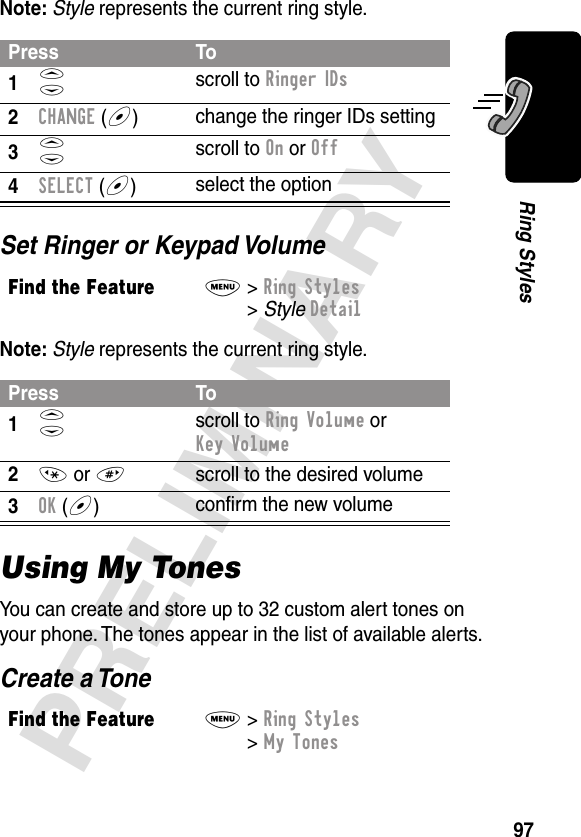 97PRELIMINARYRing StylesNote: Style represents the current ring style.Set Ringer or Keypad VolumeNote: Style represents the current ring style.Using My TonesYou can create and store up to 32 custom alert tones on your phone. The tones appear in the list of available alerts.Create a TonePress To1S scroll to Ringer IDs2CHANGE (+)change the ringer IDs setting3S scroll to On or Off4SELECT (+)select the optionFind the FeatureM&gt; Ring Styles &gt; Style DetailPress To1S scroll to Ring Volume or Key Volume2* or #  scroll to the desired volume3OK (+)conﬁrm the new volumeFind the FeatureM&gt; Ring Styles &gt; My Tones