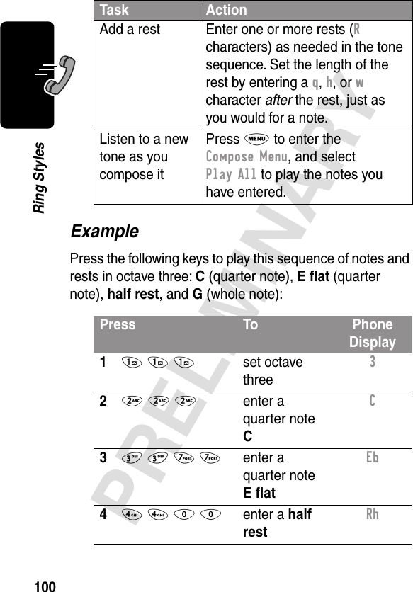 100PRELIMINARYRing StylesExamplePress the following keys to play this sequence of notes and rests in octave three: C (quarter note), E ﬂat (quarter note), half rest, and G (whole note):Add a rest Enter one or more rests (R characters) as needed in the tone sequence. Set the length of the rest by entering a q, h, or w character after the rest, just as you would for a note.Listen to a new tone as you compose itPress M to enter the Compose Menu, and select Play All to play the notes you have entered.Press To Phone Display11 1 1set octave three3 22 2 2enter a quarter note CC 33 3 7 7enter a quarter note E ﬂatEb 44 4 0 0enter a half restRh Task Action