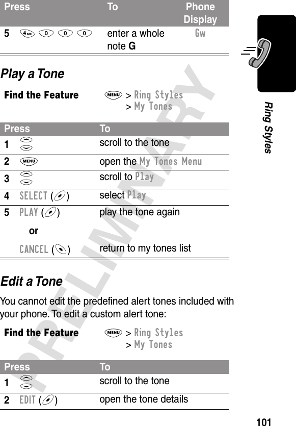 101PRELIMINARYRing StylesPlay a ToneEdit a ToneYou cannot edit the predeﬁned alert tones included with your phone. To edit a custom alert tone:54 0 0 0enter a whole note GGw Find the FeatureM&gt; Ring Styles &gt; My TonesPress To1S scroll to the tone2M open the My Tones Menu3S scroll to Play4SELECT (+)  select Play5PLAY (+)orCANCEL (-)play the tone againreturn to my tones listFind the FeatureM&gt; Ring Styles &gt; My TonesPress To1S scroll to the tone2EDIT (+)open the tone detailsPress To Phone Display