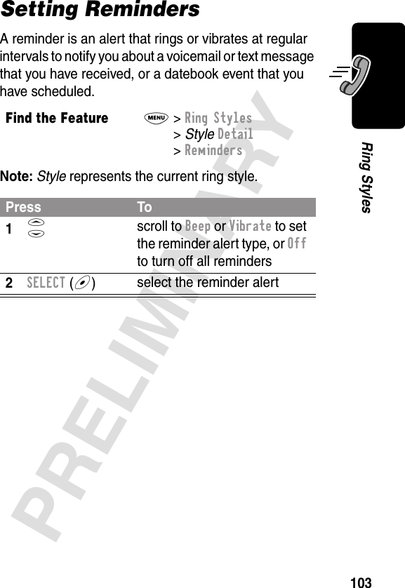 103PRELIMINARYRing StylesSetting RemindersA reminder is an alert that rings or vibrates at regular intervals to notify you about a voicemail or text message that you have received, or a datebook event that you have scheduled.Note: Style represents the current ring style.Find the FeatureM&gt; Ring Styles &gt; Style Detail &gt; RemindersPress To1S scroll to Beep or Vibrate to set the reminder alert type, or Off to turn off all reminders2SELECT (+)select the reminder alert