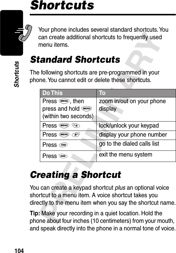 104PRELIMINARYShortcutsShortcutsYour phone includes several standard shortcuts. You can create additional shortcuts to frequently used menu items.Standard ShortcutsThe following shortcuts are pre-programmed in your phone. You cannot edit or delete these shortcuts.Creating a ShortcutYou can create a keypad shortcut plus an optional voice shortcut to a menu item. A voice shortcut takes you directly to the menu item when you say the shortcut name.Tip: Make your recording in a quiet location. Hold the phone about four inches (10 centimeters) from your mouth, and speak directly into the phone in a normal tone of voice.Do This ToPress M, then press and hold M (within two seconds)zoom in/out on your phone displayPress M *lock/unlock your keypadPress M #display your phone numberPress Ngo to the dialed calls listPress Oexit the menu system