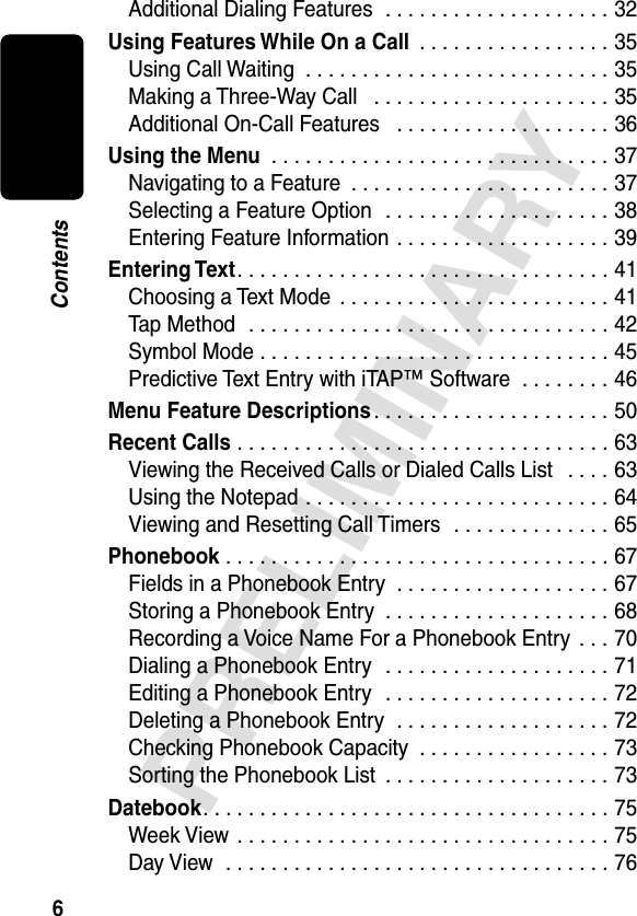 6PRELIMINARYContentsAdditional Dialing Features  . . . . . . . . . . . . . . . . . . . . 32Using Features While On a Call  . . . . . . . . . . . . . . . . . 35Using Call Waiting  . . . . . . . . . . . . . . . . . . . . . . . . . . . 35Making a Three-Way Call   . . . . . . . . . . . . . . . . . . . . . 35Additional On-Call Features   . . . . . . . . . . . . . . . . . . . 36Using the Menu  . . . . . . . . . . . . . . . . . . . . . . . . . . . . . . 37Navigating to a Feature  . . . . . . . . . . . . . . . . . . . . . . . 37Selecting a Feature Option  . . . . . . . . . . . . . . . . . . . . 38Entering Feature Information . . . . . . . . . . . . . . . . . . . 39Entering Text. . . . . . . . . . . . . . . . . . . . . . . . . . . . . . . . . 41Choosing a Text Mode  . . . . . . . . . . . . . . . . . . . . . . . . 41Tap Method  . . . . . . . . . . . . . . . . . . . . . . . . . . . . . . . . 42Symbol Mode . . . . . . . . . . . . . . . . . . . . . . . . . . . . . . . 45Predictive Text Entry with iTAP™ Software  . . . . . . . . 46Menu Feature Descriptions . . . . . . . . . . . . . . . . . . . . . 50Recent Calls . . . . . . . . . . . . . . . . . . . . . . . . . . . . . . . . . 63Viewing the Received Calls or Dialed Calls List   . . . . 63Using the Notepad . . . . . . . . . . . . . . . . . . . . . . . . . . . 64Viewing and Resetting Call Timers  . . . . . . . . . . . . . . 65Phonebook . . . . . . . . . . . . . . . . . . . . . . . . . . . . . . . . . . 67Fields in a Phonebook Entry  . . . . . . . . . . . . . . . . . . . 67Storing a Phonebook Entry  . . . . . . . . . . . . . . . . . . . . 68Recording a Voice Name For a Phonebook Entry  . . . 70Dialing a Phonebook Entry  . . . . . . . . . . . . . . . . . . . . 71Editing a Phonebook Entry  . . . . . . . . . . . . . . . . . . . . 72Deleting a Phonebook Entry  . . . . . . . . . . . . . . . . . . . 72Checking Phonebook Capacity  . . . . . . . . . . . . . . . . . 73Sorting the Phonebook List  . . . . . . . . . . . . . . . . . . . . 73Datebook. . . . . . . . . . . . . . . . . . . . . . . . . . . . . . . . . . . . 75Week View . . . . . . . . . . . . . . . . . . . . . . . . . . . . . . . . . 75Day View  . . . . . . . . . . . . . . . . . . . . . . . . . . . . . . . . . . 76