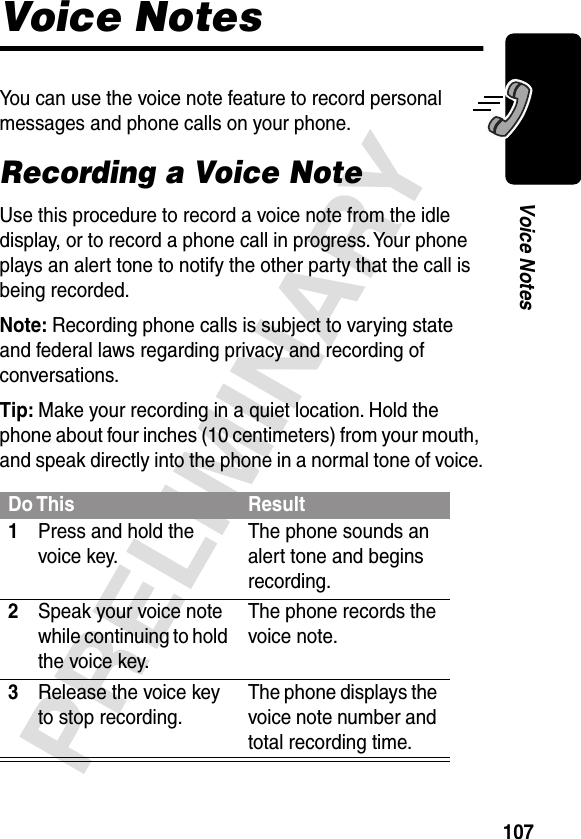 107PRELIMINARYVoice NotesVoice NotesYou can use the voice note feature to record personal messages and phone calls on your phone.Recording a Voice NoteUse this procedure to record a voice note from the idle display, or to record a phone call in progress. Your phone plays an alert tone to notify the other party that the call is being recorded.Note: Recording phone calls is subject to varying state and federal laws regarding privacy and recording of conversations.Tip: Make your recording in a quiet location. Hold the phone about four inches (10 centimeters) from your mouth, and speak directly into the phone in a normal tone of voice.Do This Result1Press and hold the voice key.The phone sounds an alert tone and begins recording.2Speak your voice note while continuing to hold the voice key.The phone records the voice note.3Release the voice key to stop recording.The phone displays the voice note number and total recording time.