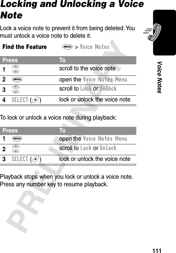 111PRELIMINARYVoice NotesLocking and Unlocking a Voice NoteLock a voice note to prevent it from being deleted. You must unlock a voice note to delete it.To lock or unlock a voice note during playback:Playback stops when you lock or unlock a voice note. Press any number key to resume playback.Find the FeatureM&gt; Voice NotesPress To1S scroll to the voice note2M open the Voice Notes Menu3S scroll to Lock or Unlock4SELECT (+)lock or unlock the voice notePress To1M open the Voice Notes Menu2S scroll to Lock or Unlock3SELECT (+)lock or unlock the voice note