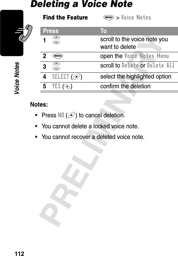 112PRELIMINARYVoice NotesDeleting a Voice NoteNotes: •Press NO (+) to cancel deletion.•You cannot delete a locked voice note.•You cannot recover a deleted voice note.Find the FeatureM&gt; Voice NotesPress To1S scroll to the voice note you want to delete2M open the Voice Notes Menu3S scroll to Delete or Delete All4SELECT (+)select the highlighted option5YES (-) conﬁrm the deletion