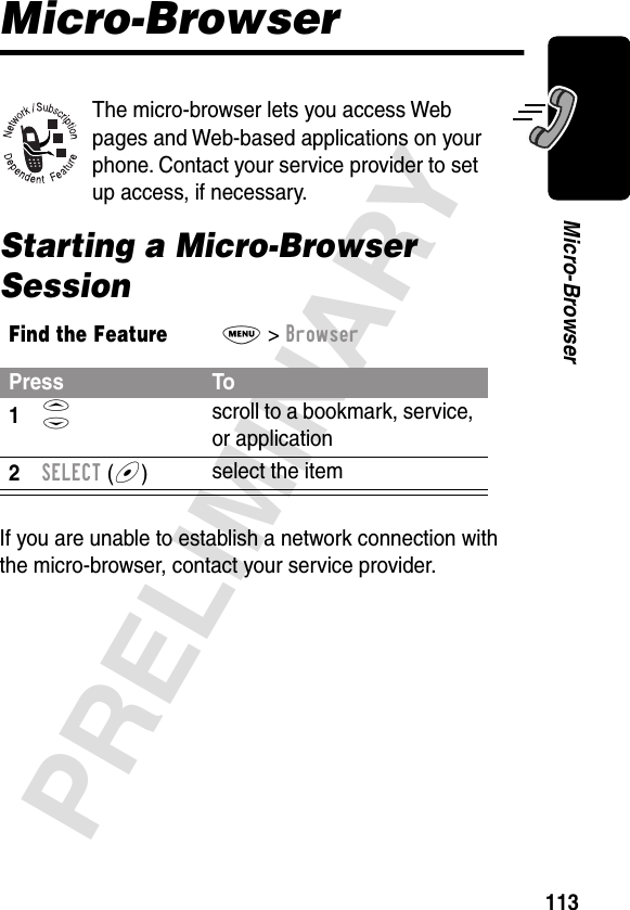 113PRELIMINARYMicro-BrowserMicro-BrowserThe micro-browser lets you access Web pages and Web-based applications on your phone. Contact your service provider to set up access, if necessary.Starting a Micro-Browser SessionIf you are unable to establish a network connection with the micro-browser, contact your service provider.Find the FeatureM&gt; BrowserPress To1S scroll to a bookmark, service, or application2SELECT (+)select the item