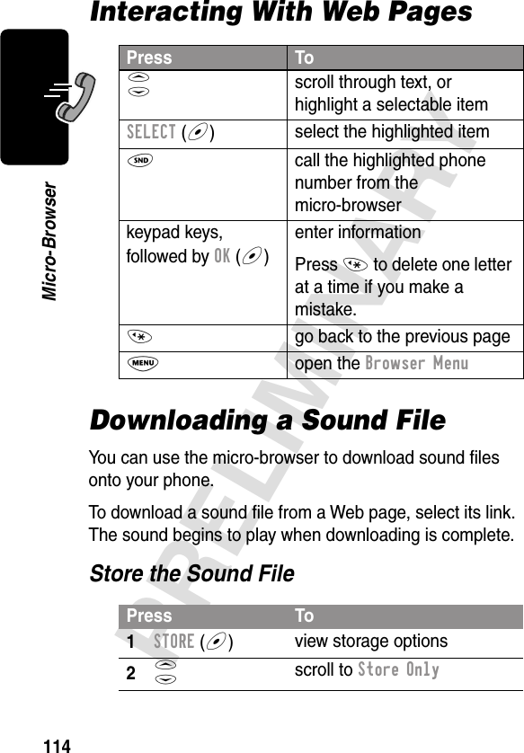 114PRELIMINARYMicro-BrowserInteracting With Web PagesDownloading a Sound FileYou can use the micro-browser to download sound ﬁles onto your phone.To download a sound ﬁle from a Web page, select its link. The sound begins to play when downloading is complete.Store the Sound FilePress ToS scroll through text, or highlight a selectable itemSELECT (+)select the highlighted itemN  call the highlighted phone number from the micro-browserkeypad keys, followed by OK (+)enter informationPress * to delete one letter at a time if you make a mistake.*  go back to the previous pageM open the Browser MenuPress To1STORE (+)view storage options2S scroll to Store Only