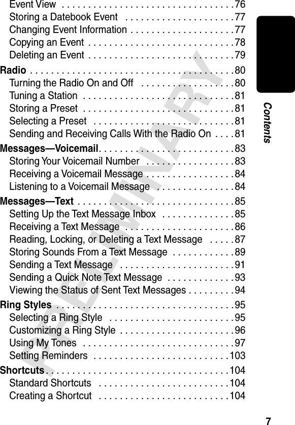 7PRELIMINARYContentsEvent View  . . . . . . . . . . . . . . . . . . . . . . . . . . . . . . . . .76Storing a Datebook Event   . . . . . . . . . . . . . . . . . . . . . 77Changing Event Information . . . . . . . . . . . . . . . . . . . . 77Copying an Event  . . . . . . . . . . . . . . . . . . . . . . . . . . . . 78Deleting an Event  . . . . . . . . . . . . . . . . . . . . . . . . . . . . 79Radio . . . . . . . . . . . . . . . . . . . . . . . . . . . . . . . . . . . . . . .80Turning the Radio On and Off   . . . . . . . . . . . . . . . . . . 80Tuning a Station  . . . . . . . . . . . . . . . . . . . . . . . . . . . . . 81Storing a Preset  . . . . . . . . . . . . . . . . . . . . . . . . . . . . .81Selecting a Preset   . . . . . . . . . . . . . . . . . . . . . . . . . . .81Sending and Receiving Calls With the Radio On  . . . . 81Messages—Voicemail. . . . . . . . . . . . . . . . . . . . . . . . . . 83Storing Your Voicemail Number   . . . . . . . . . . . . . . . . . 83Receiving a Voicemail Message . . . . . . . . . . . . . . . . .84Listening to a Voicemail Message   . . . . . . . . . . . . . . . 84Messages—Text  . . . . . . . . . . . . . . . . . . . . . . . . . . . . . .85Setting Up the Text Message Inbox  . . . . . . . . . . . . . . 85Receiving a Text Message  . . . . . . . . . . . . . . . . . . . . .86Reading, Locking, or Deleting a Text Message   . . . . . 87Storing Sounds From a Text Message  . . . . . . . . . . . . 89Sending a Text Message   . . . . . . . . . . . . . . . . . . . . . . 91Sending a Quick Note Text Message  . . . . . . . . . . . . .93Viewing the Status of Sent Text Messages . . . . . . . . .94Ring Styles  . . . . . . . . . . . . . . . . . . . . . . . . . . . . . . . . . .95Selecting a Ring Style   . . . . . . . . . . . . . . . . . . . . . . . .95Customizing a Ring Style  . . . . . . . . . . . . . . . . . . . . . .96Using My Tones   . . . . . . . . . . . . . . . . . . . . . . . . . . . . .97Setting Reminders  . . . . . . . . . . . . . . . . . . . . . . . . . .103Shortcuts . . . . . . . . . . . . . . . . . . . . . . . . . . . . . . . . . . . 104Standard Shortcuts   . . . . . . . . . . . . . . . . . . . . . . . . .104Creating a Shortcut   . . . . . . . . . . . . . . . . . . . . . . . . .104
